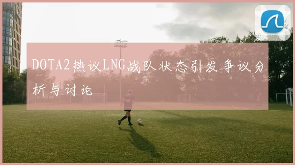 DOTA2热议LNG战队状态引发争议分析与讨论