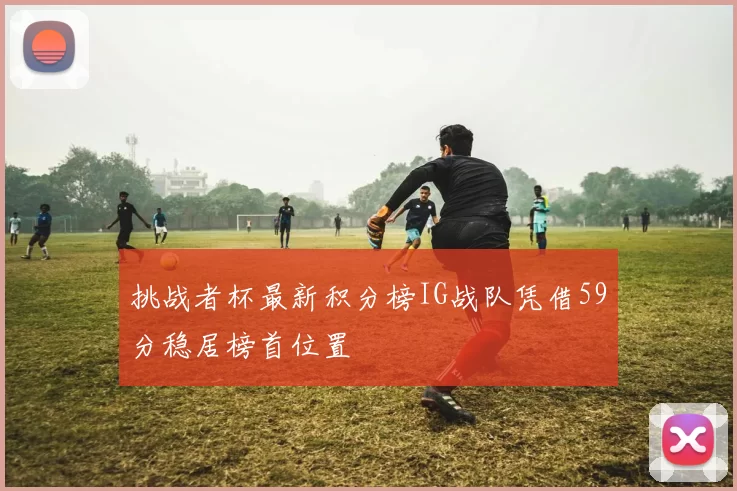 挑战者杯最新积分榜IG战队凭借59分稳居榜首位置