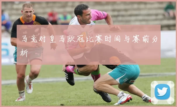 马竞对皇马欧冠比赛时间与赛前分析