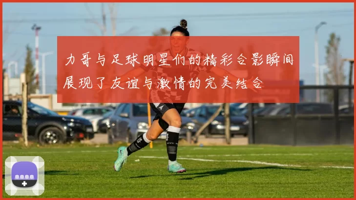 力哥与足球明星们的精彩合影瞬间展现了友谊与激情的完美结合
