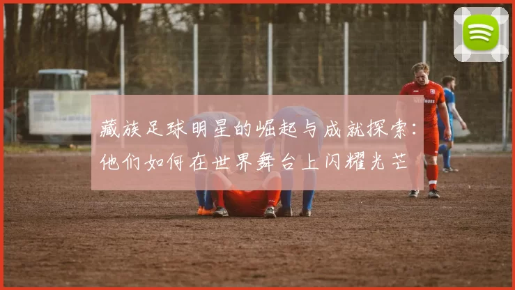 藏族足球明星的崛起与成就探索：他们如何在世界舞台上闪耀光芒