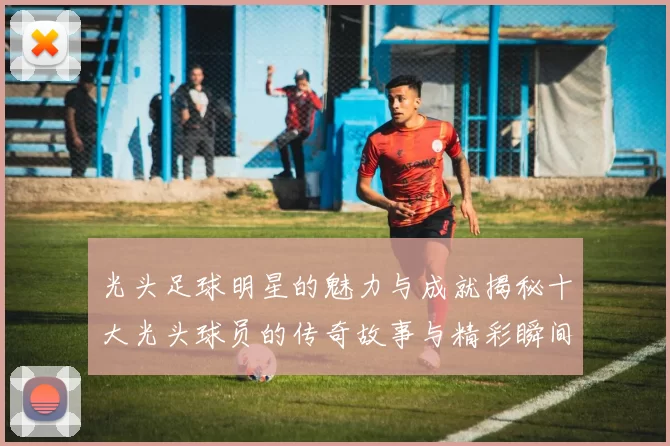 光头足球明星的魅力与成就揭秘十大光头球员的传奇故事与精彩瞬间