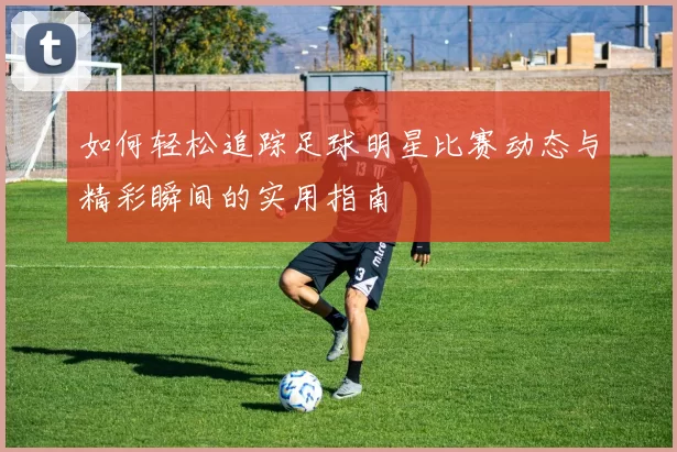 如何轻松追踪足球明星比赛动态与精彩瞬间的实用指南
