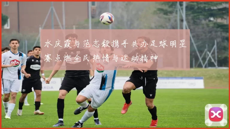 水庆霞与范志毅携手共办足球明星赛点燃全民热情与运动精神