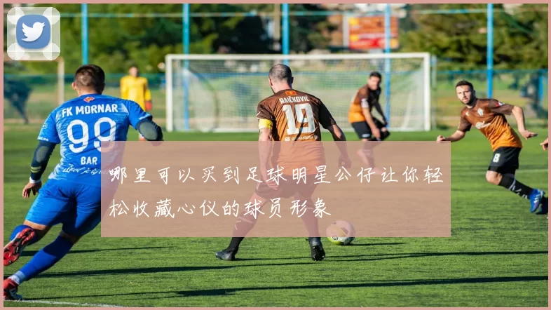 哪里可以买到足球明星公仔让你轻松收藏心仪的球员形象