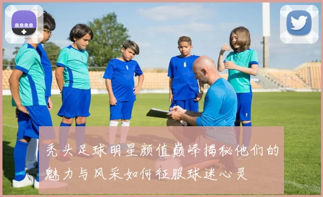 秃头足球明星颜值巅峰揭秘他们的魅力与风采如何征服球迷心灵