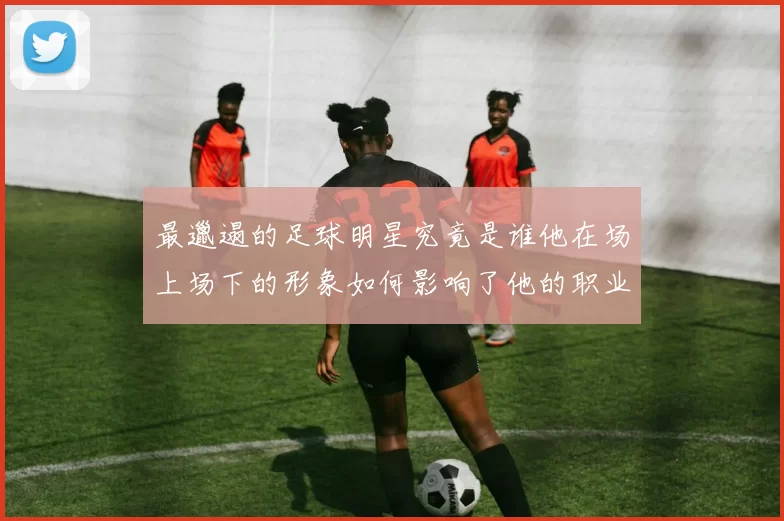 最邋遢的足球明星究竟是谁他在场上场下的形象如何影响了他的职业生涯