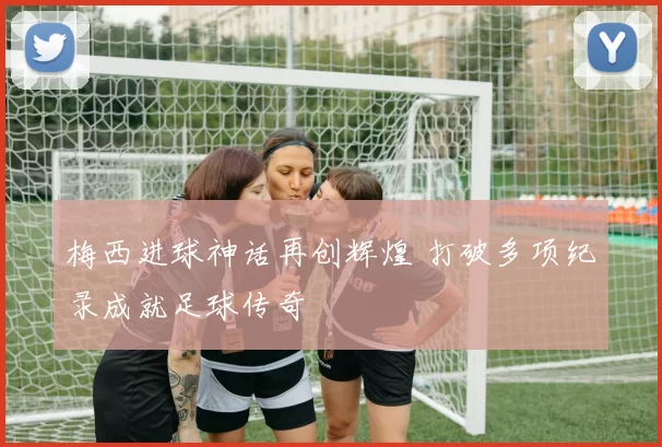 梅西进球神话再创辉煌 打破多项纪录成就足球传奇