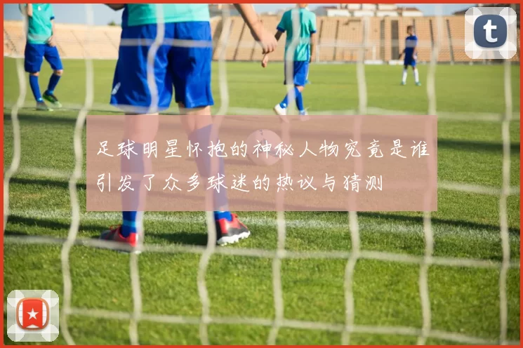 足球明星怀抱的神秘人物究竟是谁引发了众多球迷的热议与猜测