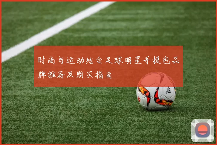 时尚与运动结合足球明星手提包品牌推荐及购买指南