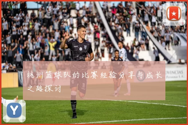 杭州篮球队的比赛经验分享与成长之路探讨