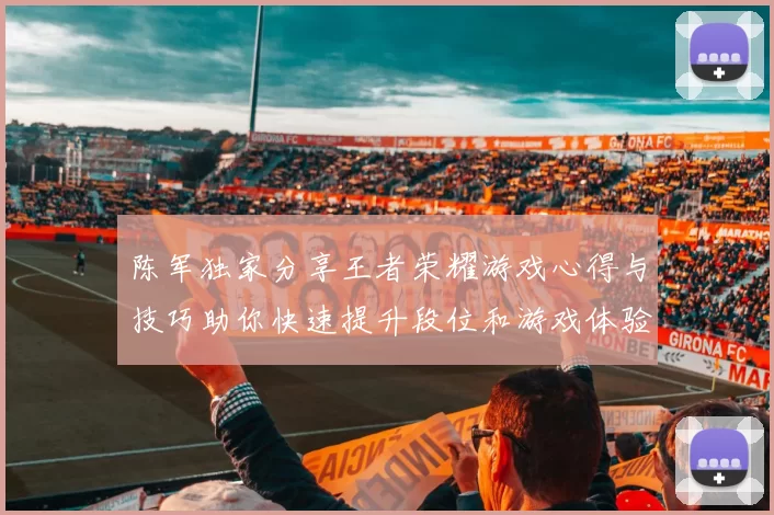 陈军独家分享王者荣耀游戏心得与技巧助你快速提升段位和游戏体验