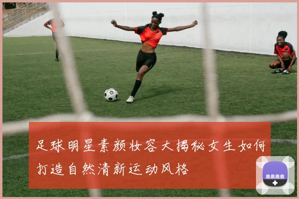 足球明星素颜妆容大揭秘女生如何打造自然清新运动风格
