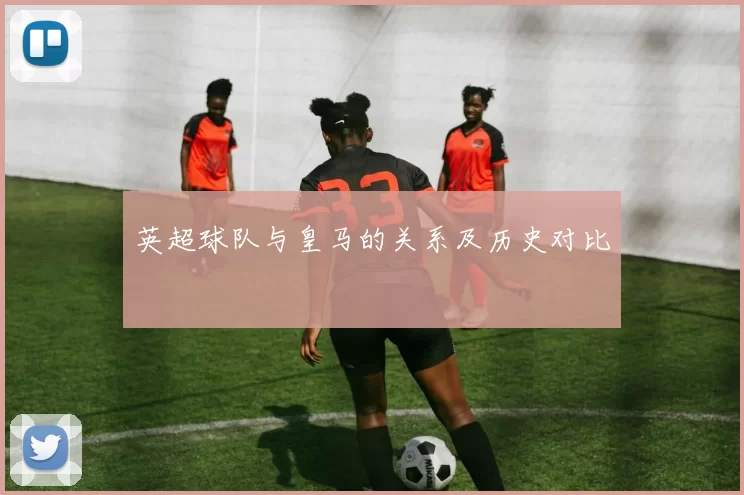 英超球队与皇马的关系及历史对比