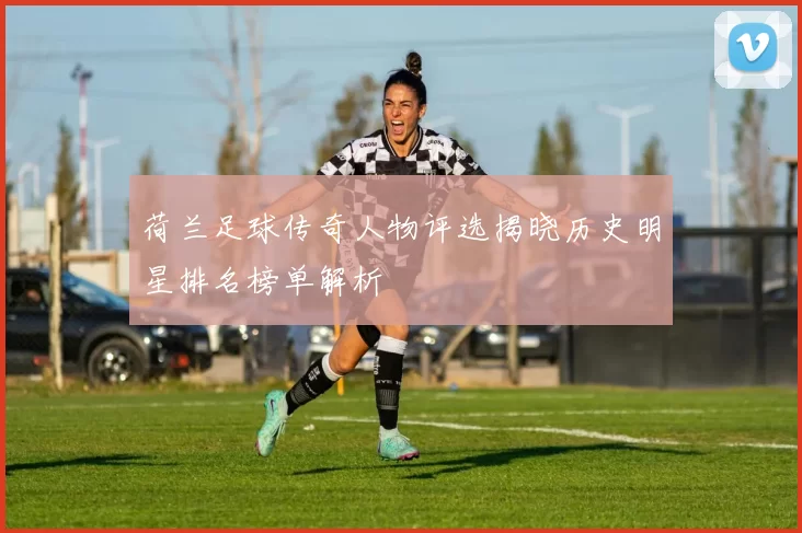 荷兰足球传奇人物评选揭晓历史明星排名榜单解析