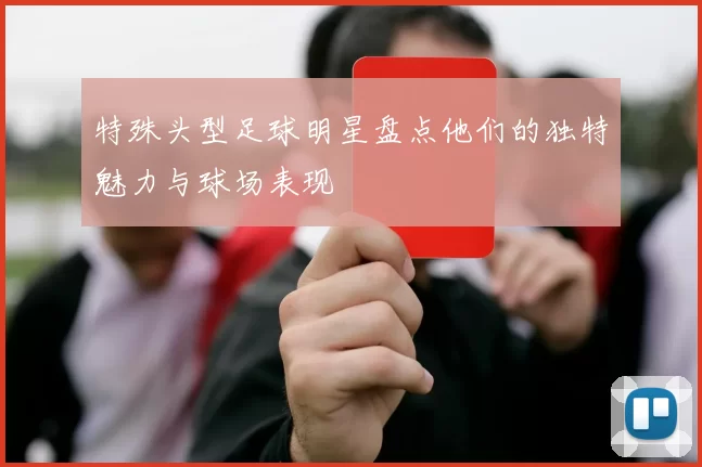特殊头型足球明星盘点他们的独特魅力与球场表现