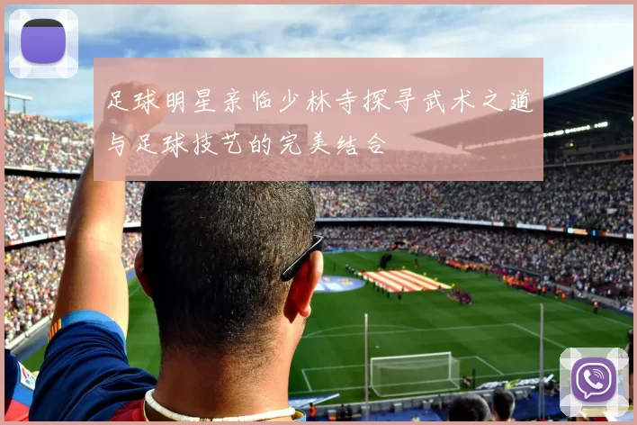 足球明星亲临少林寺探寻武术之道与足球技艺的完美结合