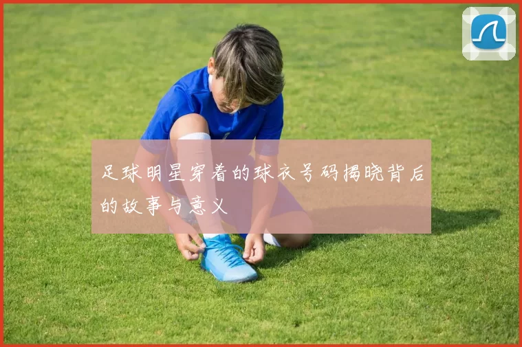 足球明星穿着的球衣号码揭晓背后的故事与意义