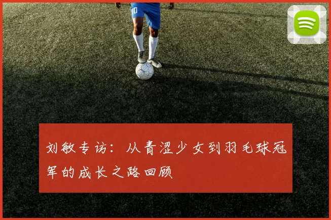 刘敏专访：从青涩少女到羽毛球冠军的成长之路回顾