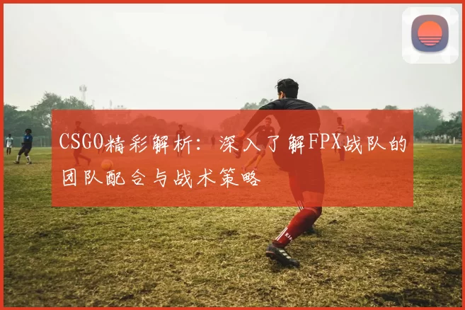 CSGO精彩解析：深入了解FPX战队的团队配合与战术策略