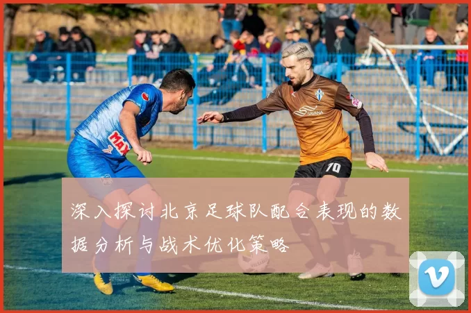 深入探讨北京足球队配合表现的数据分析与战术优化策略