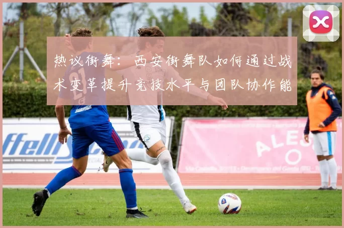 热议街舞：西安街舞队如何通过战术变革提升竞技水平与团队协作能力