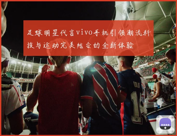 足球明星代言vivo手机引领潮流科技与运动完美结合的全新体验