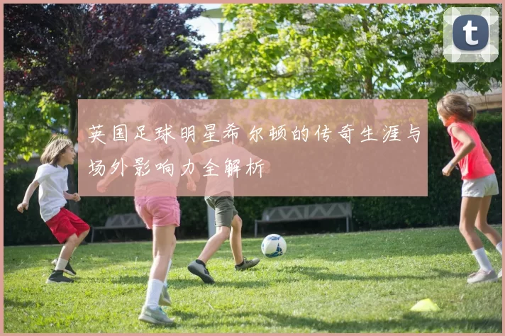 英国足球明星希尔顿的传奇生涯与场外影响力全解析