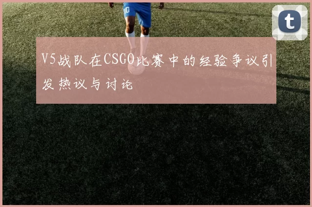 V5战队在CSGO比赛中的经验争议引发热议与讨论