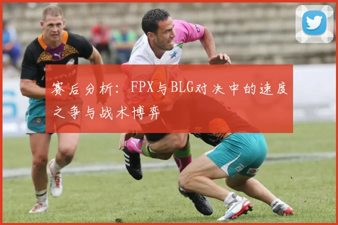赛后分析：FPX与BLG对决中的速度之争与战术博弈