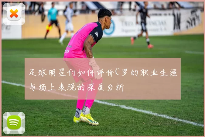 足球明星们如何评价C罗的职业生涯与场上表现的深度分析
