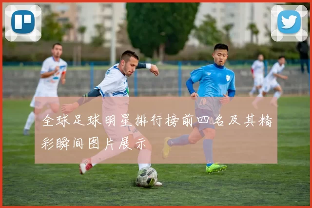全球足球明星排行榜前四名及其精彩瞬间图片展示