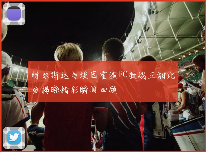 特尔斯达与埃因霍温FC激战正酣比分揭晓精彩瞬间回顾