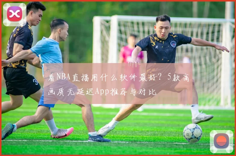 看NBA直播用什么软件最好？5款高画质无延迟App推荐与对比