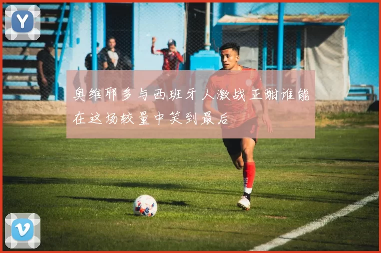 奥维耶多与西班牙人激战正酣谁能在这场较量中笑到最后