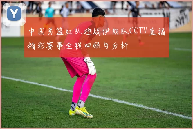 中国男篮红队迎战伊朗队CCTV直播精彩赛事全程回顾与分析