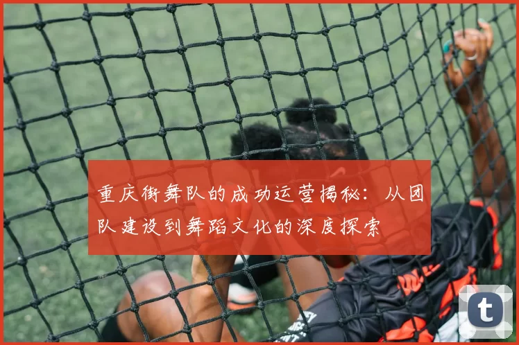 重庆街舞队的成功运营揭秘：从团队建设到舞蹈文化的深度探索