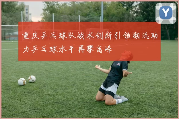 重庆乒乓球队战术创新引领潮流助力乒乓球水平再攀高峰