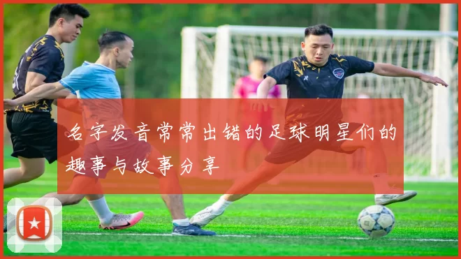 名字发音常常出错的足球明星们的趣事与故事分享