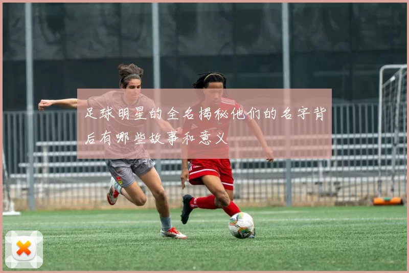 足球明星的全名揭秘他们的名字背后有哪些故事和意义