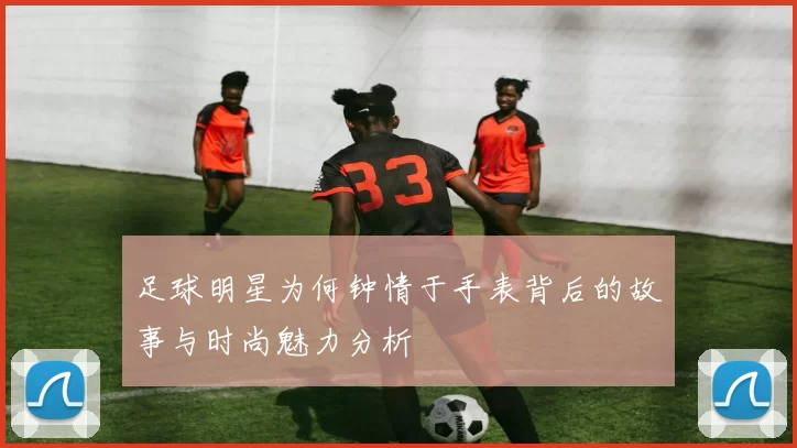 足球明星为何钟情于手表背后的故事与时尚魅力分析