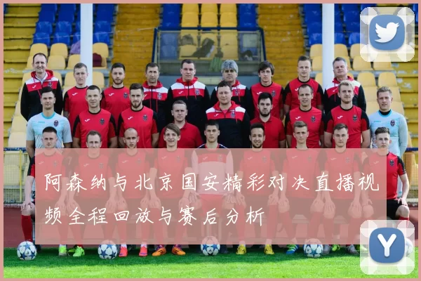 阿森纳与北京国安精彩对决直播视频全程回放与赛后分析