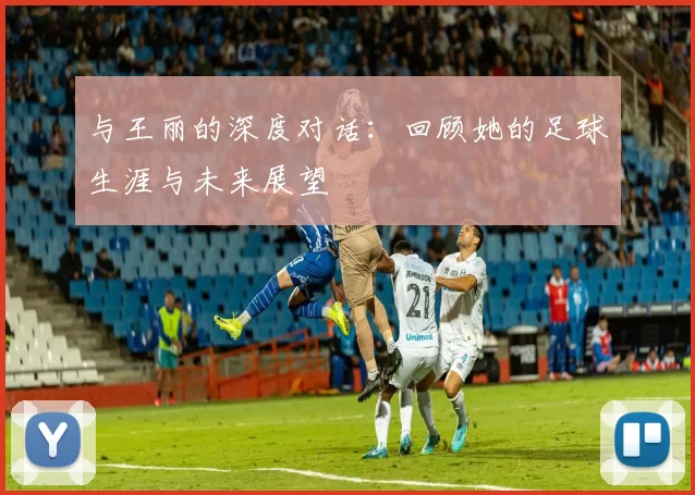 与王丽的深度对话：回顾她的足球生涯与未来展望