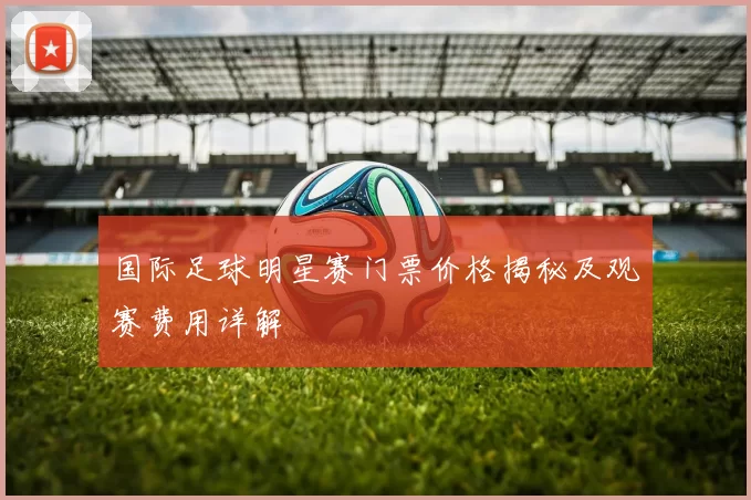 国际足球明星赛门票价格揭秘及观赛费用详解