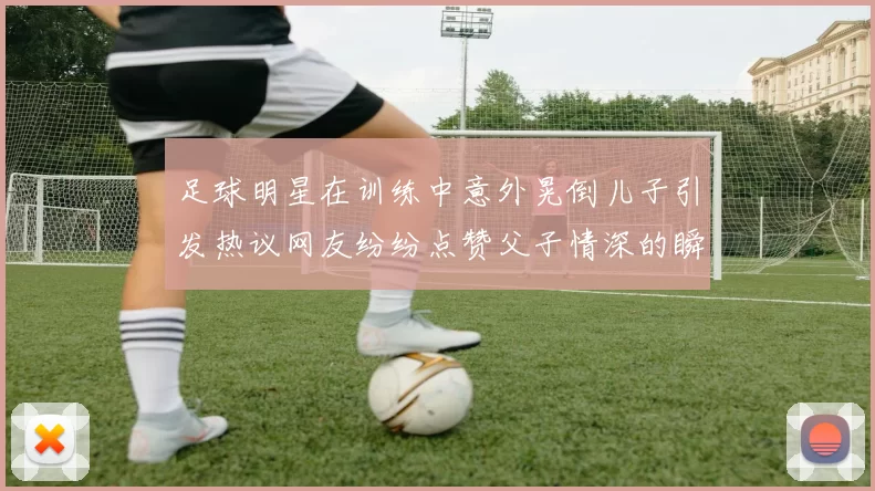 足球明星在训练中意外晃倒儿子引发热议网友纷纷点赞父子情深的瞬间