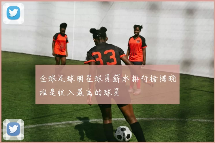 全球足球明星球员薪水排行榜揭晓谁是收入最高的球员