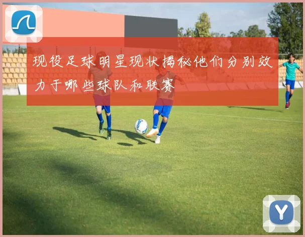 现役足球明星现状揭秘他们分别效力于哪些球队和联赛