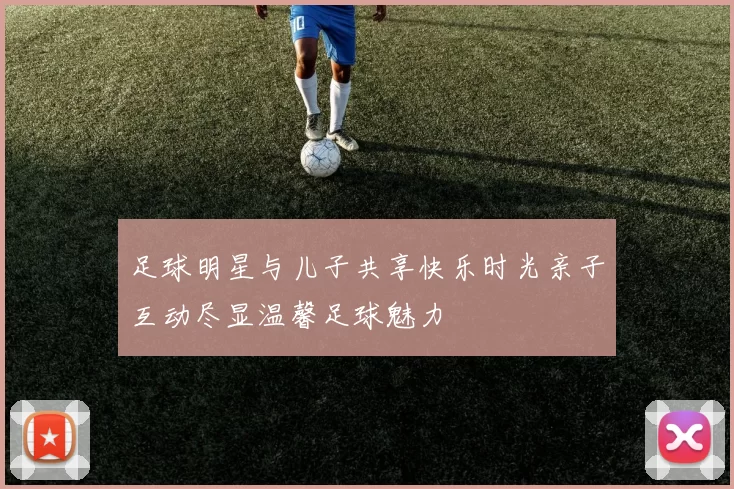 足球明星与儿子共享快乐时光亲子互动尽显温馨足球魅力