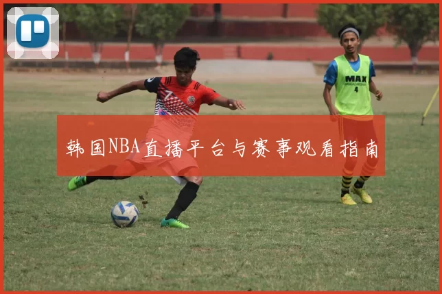 韩国NBA直播平台与赛事观看指南