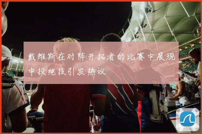 戴维斯在对阵开拓者的比赛中展现中投绝技引发热议